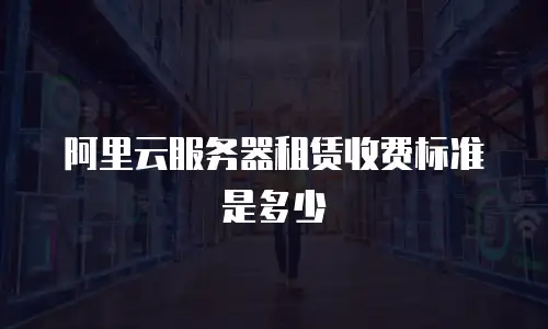 阿里云服务器租赁收费标准是多少