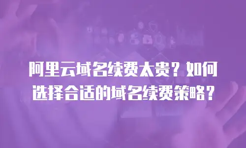 阿里云域名续费太贵？如何选择合适的域名续费策略？