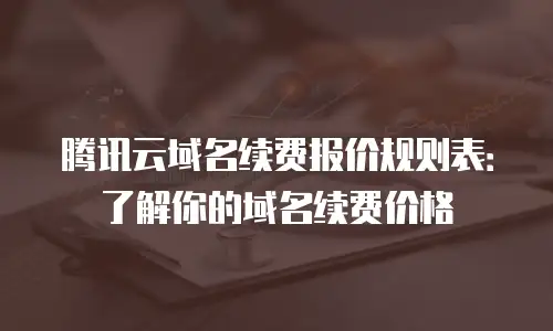 腾讯云域名续费报价规则表：了解你的域名续费价格