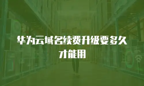 华为云域名续费升级要多久才能用