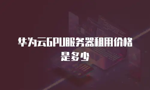 华为云GPU服务器租用价格是多少