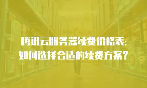 腾讯云服务器续费价格表：如何选择合适的续费方案？