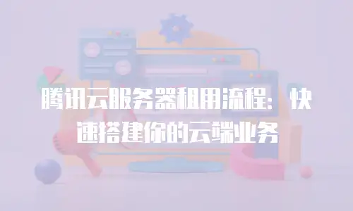 腾讯云服务器租用流程：快速搭建你的云端业务