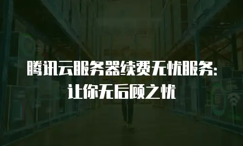 腾讯云服务器续费无忧服务：让你无后顾之忧