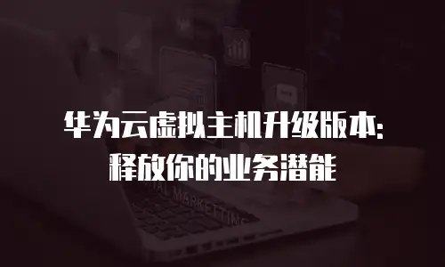华为云虚拟主机升级版本: 释放你的业务潜能
