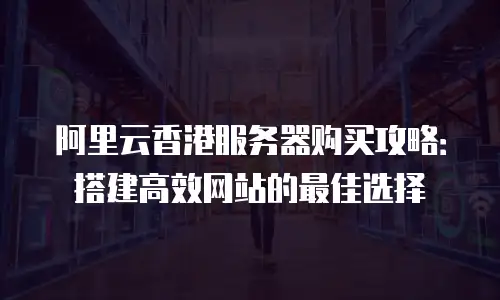 阿里云香港服务器购买攻略：搭建高效网站的最佳选择