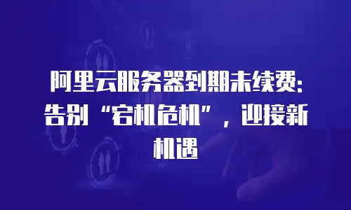 阿里云服务器到期未续费: 告别“宕机危机”, 迎接新机遇