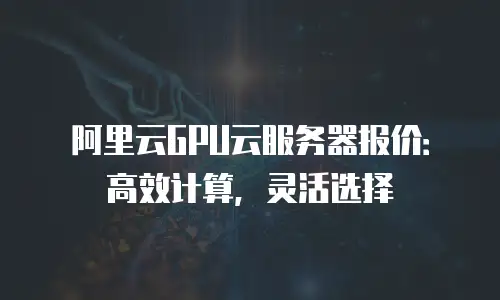 阿里云GPU云服务器报价：高效计算，灵活选择