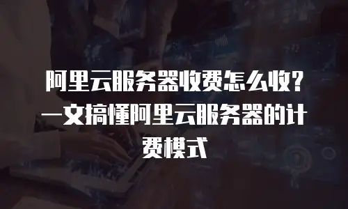 阿里云服务器收费怎么收？一文搞懂阿里云服务器的计费模式