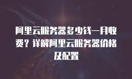 阿里云服务器多少钱一月收费？详解阿里云服务器价格及配置