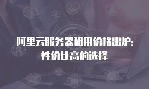 阿里云服务器租用价格出炉：性价比高的选择
