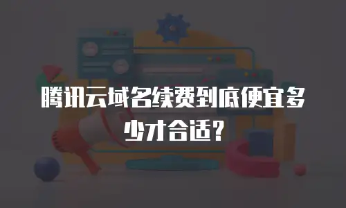 腾讯云域名续费到底便宜多少才合适？