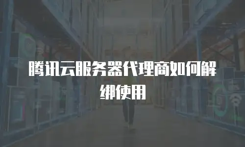 腾讯云服务器代理商如何解绑使用