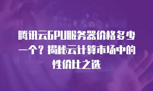 腾讯云GPU服务器价格多少一个？揭秘云计算市场中的性价比之选