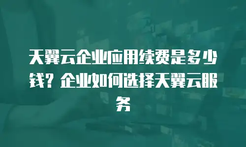 天翼云企业应用续费是多少钱？企业如何选择天翼云服务
