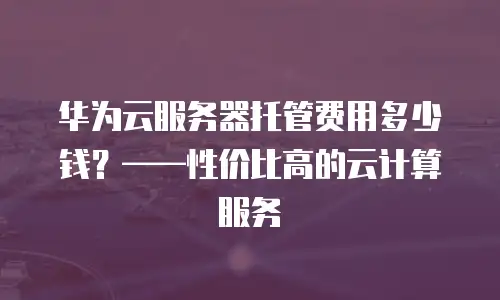 华为云服务器托管费用多少钱？——性价比高的云计算服务