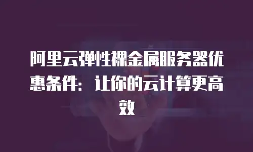 阿里云弹性裸金属服务器优惠条件：让你的云计算更高效