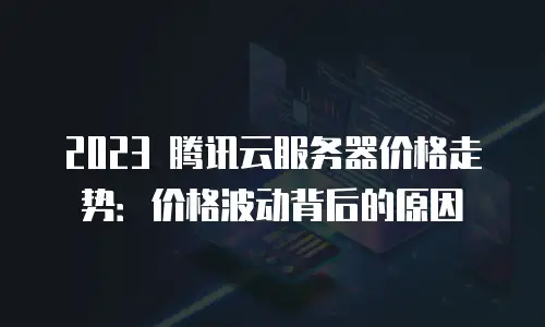2023 腾讯云服务器价格走势：价格波动背后的原因