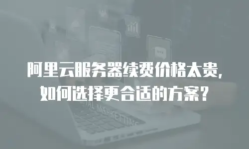 阿里云服务器续费价格太贵，如何选择更合适的方案？