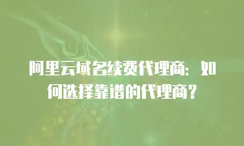 阿里云域名续费代理商：如何选择靠谱的代理商？