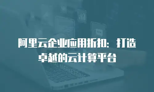 阿里云企业应用折扣：打造卓越的云计算平台