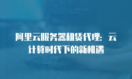 阿里云服务器租赁代理：云计算时代下的新机遇