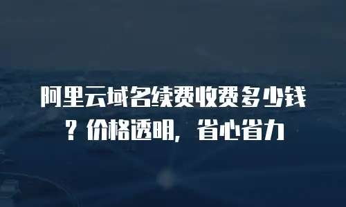 阿里云域名续费收费多少钱？价格透明，省心省力