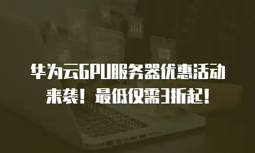 华为云GPU服务器优惠活动来袭！最低仅需3折起！