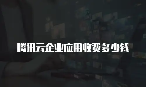 腾讯云企业应用收费多少钱