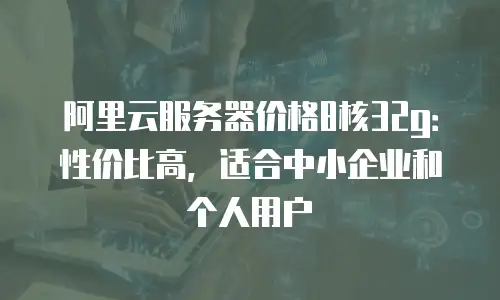 阿里云服务器价格8核32g：性价比高，适合中小企业和个人用户