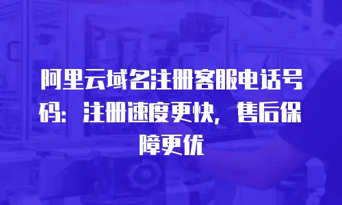 阿里云域名注册客服电话号码：注册速度更快，售后保障更优