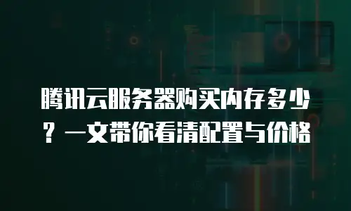 腾讯云服务器购买内存多少？一文带你看清配置与价格