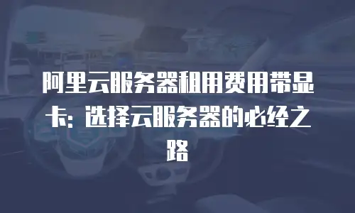 阿里云服务器租用费用带显卡: 选择云服务器的必经之路