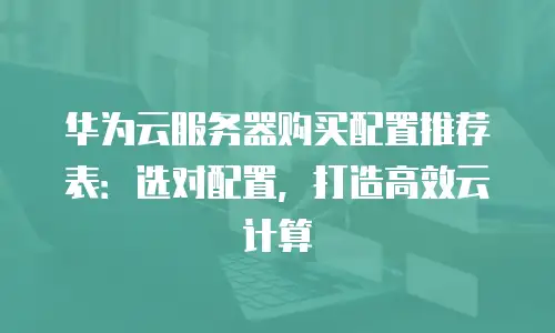 华为云服务器购买配置推荐表：选对配置，打造高效云计算