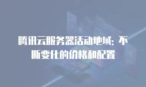 腾讯云服务器活动地域: 不断变化的价格和配置