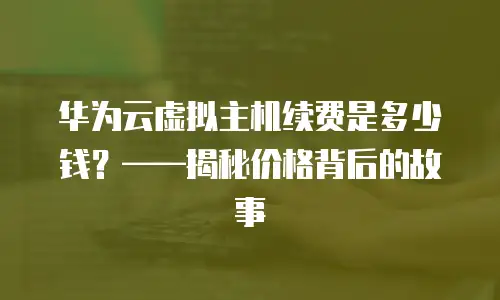 华为云虚拟主机续费是多少钱？&mdash;&mdash;揭秘价格背后的故事
