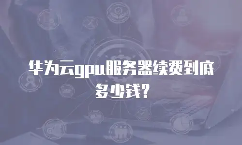华为云gpu服务器续费到底多少钱？