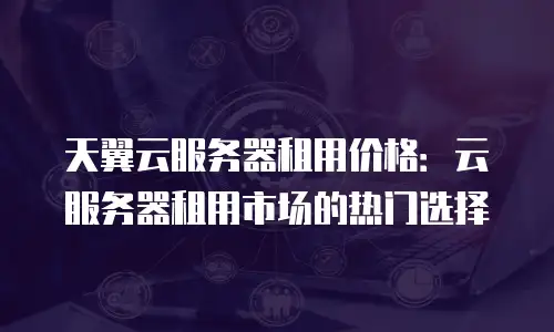 天翼云服务器租用价格：云服务器租用市场的热门选择