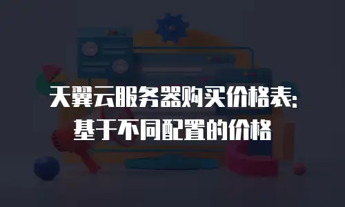天翼云服务器购买价格表: 基于不同配置的价格