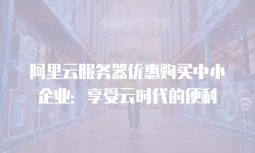 阿里云服务器优惠购买中小企业：享受云时代的便利