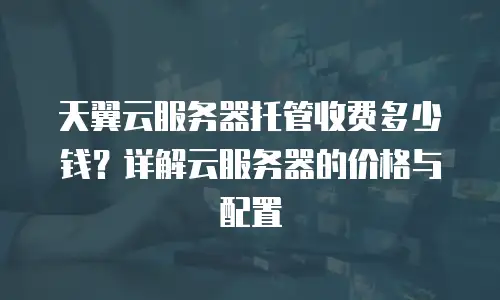 天翼云服务器托管收费多少钱？详解云服务器的价格与配置