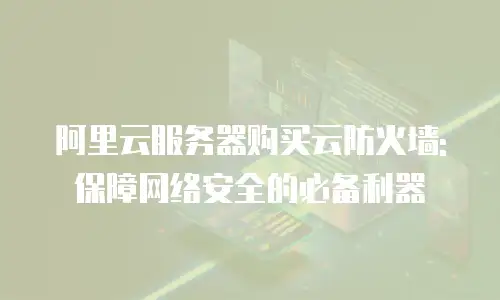 阿里云服务器购买云防火墙:保障网络安全的必备利器