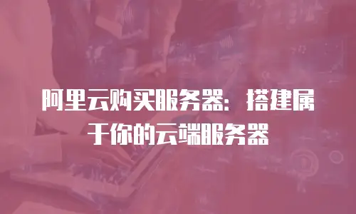阿里云购买服务器：搭建属于你的云端服务器