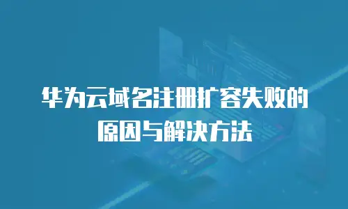 华为云域名注册扩容失败的原因与解决方法
