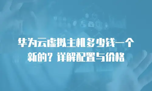 华为云虚拟主机多少钱一个新的？详解配置与价格