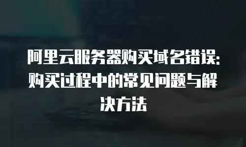 阿里云服务器购买域名错误: 购买过程中的常见问题与解决方法