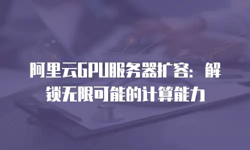 阿里云GPU服务器扩容：解锁无限可能的计算能力