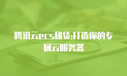 腾讯云ecs租赁:打造你的专属云服务器