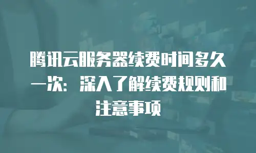 腾讯云服务器续费时间多久一次：深入了解续费规则和注意事项