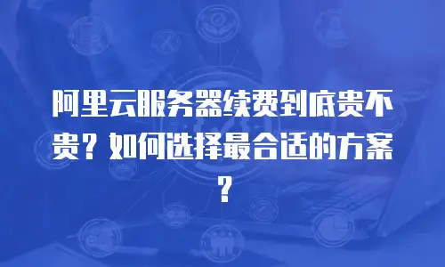 阿里云服务器续费到底贵不贵？如何选择最合适的方案？
